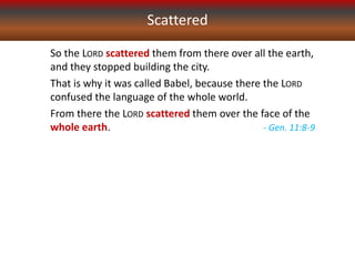 Scattered
So the LORD scattered them from there over all the earth,
and they stopped building the city.
That is why it was called Babel, because there the LORD
confused the language of the whole world.
From there the LORD scattered them over the face of the
whole earth. - Gen. 11:8-9
 