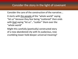 Consider the story in the light of covenant
Consider the care of the construction of the narrative...
It starts with the people of the “whole world” saying
“let us” because they fear being “scattered” then ends
with God saying “let us”…“scatter” them over the
“whole world”
Might this carefully (poetically) constructed story
of a now abandoned city with its audacious, now
crumbling tower hold deeper universal meaning?
 