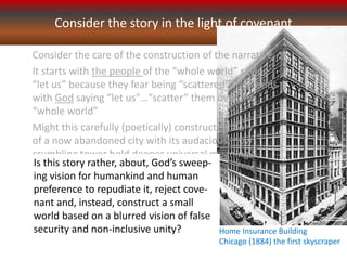 Consider the story in the light of covenant
Home Insurance Building
Chicago (1884) the first skyscraper
Consider the care of the construction of the narrative...
It starts with the people of the “whole world” saying
“let us” because they fear being “scattered” then ends
with God saying “let us”…“scatter” them over the
“whole world”
Might this carefully (poetically) constructed story
of a now abandoned city with its audacious, now
crumbling tower hold deeper universal meaning?
Is this story rather, about, God’s sweep-
ing vision for humankind and human
preference to repudiate it, reject cove-
nant and, instead, construct a small
world based on a blurred vision of false
security and non-inclusive unity?
 