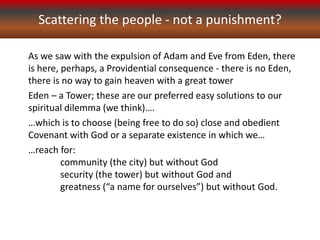 Scattering the people - not a punishment?
As we saw with the expulsion of Adam and Eve from Eden, there
is here, perhaps, a Providential consequence - there is no Eden,
there is no way to gain heaven with a great tower
Eden – a Tower; these are our preferred easy solutions to our
spiritual dilemma (we think)….
…which is to choose (being free to do so) close and obedient
Covenant with God or a separate existence in which we…
…reach for:
community (the city) but without God
security (the tower) but without God and
greatness (“a name for ourselves”) but without God.
 