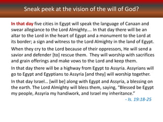 Sneak peek at the vision of the will of God?
In that day five cities in Egypt will speak the language of Canaan and
swear allegiance to the Lord Almighty…. In that day there will be an
altar to the Lord in the heart of Egypt and a monument to the Lord at
its border; a sign and witness to the Lord Almighty in the land of Egypt.
When they cry to the Lord because of their oppressors, He will send a
savior and defender [to] rescue them. They will worship with sacrifices
and grain offerings and make vows to the Lord and keep them.
In that day there will be a highway from Egypt to Assyria. Assyrians will
go to Egypt and Egyptians to Assyria [and they] will worship together.
In that day Israel… [will be] along with Egypt and Assyria, a blessing on
the earth. The Lord Almighty will bless them, saying, “Blessed be Egypt
my people, Assyria my handiwork, and Israel my inheritance.”
- Is. 19:18-25
 