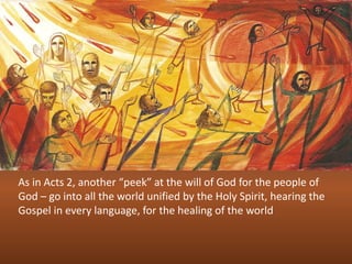 As in Acts 2, another “peek” at the will of God for the people of
God – go into all the world unified by the Holy Spirit, hearing the
Gospel in every language, for the healing of the world
 
