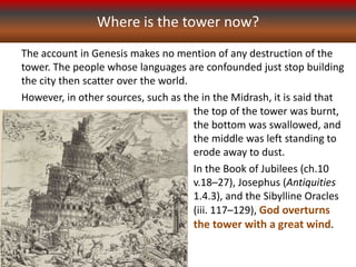 The account in Genesis makes no mention of any destruction of the
tower. The people whose languages are confounded just stop building
the city then scatter over the world.
However, in other sources, such as the in the Midrash, it is said that
Where is the tower now?
the top of the tower was burnt,
the bottom was swallowed, and
the middle was left standing to
erode away to dust.
In the Book of Jubilees (ch.10
v.18–27), Josephus (Antiquities
1.4.3), and the Sibylline Oracles
(iii. 117–129), God overturns
the tower with a great wind.
 