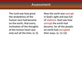 Assessment
The Lord saw how great
the wickedness of the
human race had become
on the earth, that every
inclination of the thoughts
of the human heart was
only evil all the time. (v. 5)
Now the earth was corrupt
in God’s sight and was full
of violence. God saw how
corrupt the earth had
become, for all the people
on earth had corrupted
their ways. (v. 11-12)
 