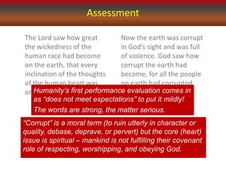 Assessment
The Lord saw how great
the wickedness of the
human race had become
on the earth, that every
inclination of the thoughts
of the human heart was
only evil all the time. (v. 5)
Now the earth was corrupt
in God’s sight and was full
of violence. God saw how
corrupt the earth had
become, for all the people
on earth had corrupted
their ways. (v. 11-12)
“Corrupt” is a moral term (to ruin utterly in character or
quality, debase, deprave, or pervert) but the core (heart)
issue is spiritual – mankind is not fulfilling their covenant
role of respecting, worshipping, and obeying God.
Humanity’s first performance evaluation comes in
as “does not meet expectations” to put it mildly!
The words are strong, the matter serious.
 