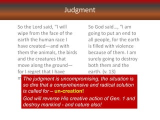 Judgment
So the Lord said, “I will
wipe from the face of the
earth the human race I
have created—and with
them the animals, the birds
and the creatures that
move along the ground—
for I regret that I have
made them.” (v. 7)
So God said…, “I am
going to put an end to
all people, for the earth
is filled with violence
because of them. I am
surely going to destroy
both them and the
earth. (v. 13)
The judgment is uncompromising, the situation is
so dire that a comprehensive and radical solution
is called for – un-creation!
God will reverse His creative action of Gen. 1 and
destroy mankind - and nature also!
 