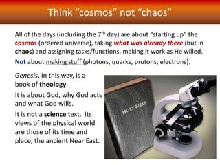 Think “cosmos” not “chaos”
All of the days (including the 7th day) are about “starting up” the
cosmos (ordered universe), taking what was already there (but in
chaos) and assigning tasks/functions, making it work as He willed.
Not about making stuff (photons, quarks, protons, electrons).
Genesis, in this way, is a
book of theology.
It is about God, why God acts
and what God wills.
It is not a science text. Its
views of the physical world
are those of its time and
place, the ancient Near East.
 