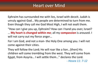 Heart over Mind
Ephraim has surrounded me with lies, Israel with deceit. Judah is
unruly against God… My people are determined to turn from me.
Even though they call me God Most High, I will not exalt them.
“How can I give you up, Ephraim? How can I hand you over, Israel?
… My heart is changed within me; all my compassion is aroused. I
will not carry out my fierce anger…
For I am God, and not a man- the Holy One among you. I will not
come against their cities.
They will follow the Lord; He will roar like a lion…{then} His
children will come trembling from the west. They will come from
Egypt, from Assyria… I will settle them…” declares the Lord.
- Hosea 11: 7-12
 