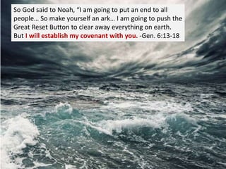 So God said to Noah, “I am going to put an end to all
people… So make yourself an ark… I am going to push the
Great Reset Button to clear away everything on earth.
But I will establish my covenant with you. -Gen. 6:13-18
 