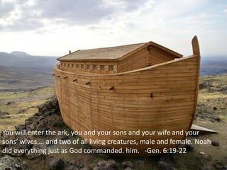 You will enter the ark, you and your sons and your wife and your
sons’ wives…. and two of all living creatures, male and female. Noah
did everything just as God commanded. him. -Gen. 6:19-22
 