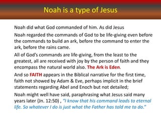 Noah is a type of Jesus
Noah did what God commanded of him. As did Jesus
Noah regarded the commands of God to be life-giving even before
the commands to build an ark, before the command to enter the
ark, before the rains came.
All of God’s commands are life-giving, from the least to the
greatest, all are received with joy by the person of faith and they
encompass the natural world also. The Ark is Eden.
And so FAITH appears in the Biblical narrative for the first time,
faith not showed by Adam & Eve, perhaps implicit in the brief
statements regarding Abel and Enoch but not detailed;
Noah might well have said, paraphrasing what Jesus said many
years later {Jn. 12:50) , “I know that his command leads to eternal
life. So whatever I do is just what the Father has told me to do.”
 