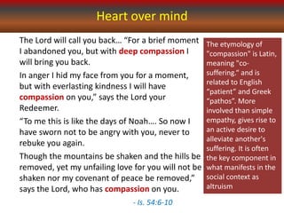 Heart over mind
The Lord will call you back… “For a brief moment
I abandoned you, but with deep compassion I
will bring you back.
In anger I hid my face from you for a moment,
but with everlasting kindness I will have
compassion on you,” says the Lord your
Redeemer.
“To me this is like the days of Noah…. So now I
have sworn not to be angry with you, never to
rebuke you again.
Though the mountains be shaken and the hills be
removed, yet my unfailing love for you will not be
shaken nor my covenant of peace be removed,”
says the Lord, who has compassion on you.
- Is. 54:6-10
The etymology of
"compassion" is Latin,
meaning "co-
suffering.“ and is
related to English
“patient” and Greek
“pathos”. More
involved than simple
empathy, gives rise to
an active desire to
alleviate another's
suffering. It is often
the key component in
what manifests in the
social context as
altruism
 