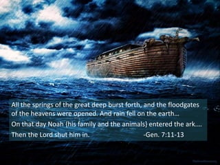All the springs of the great deep burst forth, and the floodgates
of the heavens were opened. And rain fell on the earth…
On that day Noah {his family and the animals} entered the ark.…
Then the Lord shut him in. -Gen. 7:11-13
 