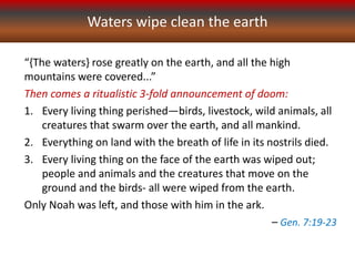 “{The waters} rose greatly on the earth, and all the high
mountains were covered...”
Then comes a ritualistic 3-fold announcement of doom:
1. Every living thing perished—birds, livestock, wild animals, all
creatures that swarm over the earth, and all mankind.
2. Everything on land with the breath of life in its nostrils died.
3. Every living thing on the face of the earth was wiped out;
people and animals and the creatures that move on the
ground and the birds- all were wiped from the earth.
Only Noah was left, and those with him in the ark.
– Gen. 7:19-23
Waters wipe clean the earth
 
