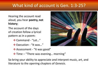 What kind of account is Gen. 1:3-25?
Hearing the account read
aloud, you hear poetry, not
history;
The account of the days
of creation follow a lyrical
pattern as in a poem:
 Command - “Let…”
 Execution - “It was…”
 Assessment - “It was good”
 Time – “There was evening… morning”
So bring your ability to appreciate and interpret music, art, and
literature to the opening chapters of Genesis.
 