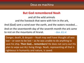 Deus ex machina
But God remembered Noah
and all the wild animals
and the livestock that were with him in the ark,
And {God} sent a wind over the earth, and the waters receded….
And on the seventeenth day of the seventh month the ark came
to rest on the mountains of Ararat. - Gen. 8:1-4
Danger, death, & despair – Noah may well have thought all was
lost – or soon to be lost – as he was unable to do anything to
save his ship. Then God… remembers! He does not carry out His
plan to wipe out ALL living things. Noah, representing all that is
righteous in humanity and nature, is saved.
 