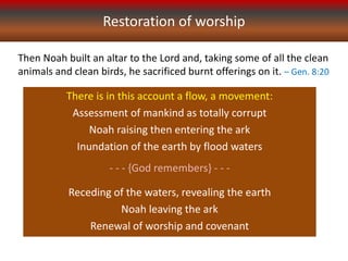 Restoration of worship
Then Noah built an altar to the Lord and, taking some of all the clean
animals and clean birds, he sacrificed burnt offerings on it. – Gen. 8:20
There is in this account a flow, a movement:
Assessment of mankind as totally corrupt
Noah raising then entering the ark
Inundation of the earth by flood waters
- - - {God remembers} - - -
Receding of the waters, revealing the earth
Noah leaving the ark
Renewal of worship and covenant
 