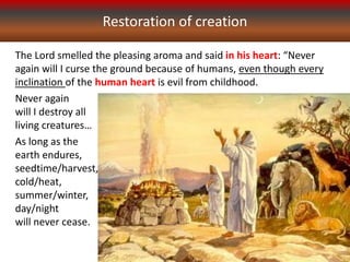 Restoration of creation
The Lord smelled the pleasing aroma and said in his heart: “Never
again will I curse the ground because of humans, even though every
inclination of the human heart is evil from childhood.
Never again
will I destroy all
living creatures…
As long as the
earth endures,
seedtime/harvest,
cold/heat,
summer/winter,
day/night
will never cease.
 