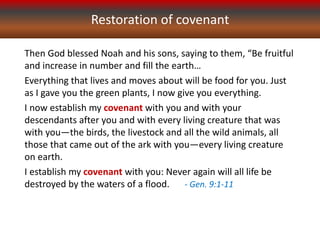 Then God blessed Noah and his sons, saying to them, “Be fruitful
and increase in number and fill the earth…
Everything that lives and moves about will be food for you. Just
as I gave you the green plants, I now give you everything.
I now establish my covenant with you and with your
descendants after you and with every living creature that was
with you—the birds, the livestock and all the wild animals, all
those that came out of the ark with you—every living creature
on earth.
I establish my covenant with you: Never again will all life be
destroyed by the waters of a flood. - Gen. 9:1-11
Restoration of covenant
 