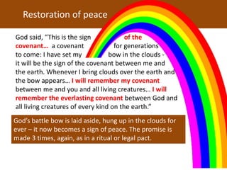 God said, “This is the sign of the
covenant… a covenant for generations
to come: I have set my bow in the clouds -
it will be the sign of the covenant between me and
the earth. Whenever I bring clouds over the earth and
the bow appears… I will remember my covenant
between me and you and all living creatures… I will
remember the everlasting covenant between God and
all living creatures of every kind on the earth.”
Restoration of peace
God’s battle bow is laid aside, hung up in the clouds for
ever – it now becomes a sign of peace. The promise is
made 3 times, again, as in a ritual or legal pact.
 
