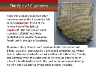 The Epic of Gilgamesh
Noah was probably modelled after
the adventure of the Babylonian folk
hero, Utnapishtim, friend of the
famous hero of the Epic of
Gilgamesh. The Babylonian flood
story (ca. 1,500 BC) was likely
modelled after an older Sumarian
flood story in the Epic of Atrahasis.
Numerous story elements are common to the Babylonian and
Biblical accounts; gods causing a prolonged deluge but warning a
hero in advance who builds an ark and loads it with family, friends,
and animals; when the storm ceases he releases birds to deter-
mine if it is safe to disembark, the boat settles on a mountaintop,
he then offers a sacrifice whose smell pleases the gods.
 