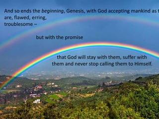 And so ends the beginning, Genesis, with God accepting mankind as t
are, flawed, erring,
troublesome –
but with the promise
that God will stay with them, suffer with
them and never stop calling them to Himself.
 