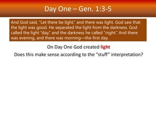 Day One – Gen. 1:3-5
On Day One God created light
Does this make sense according to the “stuff” interpretation?
Light is a form of “stuff” (radiation, photons) but it has no mass
(is not matter) and was poorly understood into the 18th century.
The text treats darkness equally to light - but we say darkness is
not a form of matter or energy (we grant it no ontological status).
Besides, there is no place in the universe free of radiation in
some form.
Furthermore, “day” and “night” are not things.
And God said, “Let there be light,” and there was light. God saw that
the light was good. He separated the light from the darkness. God
called the light “day,” and the darkness he called “night.” And there
was evening, and there was morning—the first day.
 