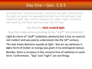 Day One – Gen. 1:3-5
On Day One God created light
Does this make sense according to the “stuff” interpretation?
Light is a form of “stuff” (radiation, photons) but it has no mass (is
not matter) and was poorly understood into the 18th century.
The text treats darkness equally to light - but we say darkness is
not a form of matter or energy (we grant it no ontological status).
Besides, there is no place in the universe free of radiation in some
form. Furthermore, “day” and “night” are not things.
And God said, “Let there be light,” and there was light. God saw that
the light was good. He separated the light from the darkness. God
called the light “day,” and the darkness he called “night.” And there
was evening, and there was morning—the first day.
 