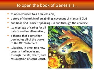 To open the book of Genesis is…
 to open yourself to a timeless epic,
 a story of the origin of an abiding covenant of man and God
 and hear God Himself speaking - in and through the universe -
 …a message of caring for all
nature and for all mankind,
 a theme that opens then
dominates all of the books
of the Old Testament…
 …leading, in time, to a new
covenant of love in and
through the life, death, and
resurrection of Jesus Christ.
 