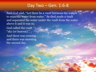 Day Two – Gen. 1:6-8
And God said, “Let there be a vault between the waters
to separate water from water.” So God made a vault
and separated the water under the vault from the water
above it and it was so.
God called the vault
“sky (or heaven).”
And there was evening
and there was morning
the second day.
 