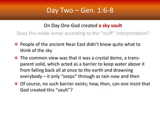 Day Two – Gen. 1:6-8
On Day One God created a sky vault
Does this make sense according to the “stuff” interpretation?
 People of the ancient Near East didn’t know quite what to
think of the sky
 The common view was that it was a crystal dome, a trans-
parent solid, which acted as a barrier to keep water above it
from falling back all at once to the earth and drowning
everybody – it only “seeps” through as rain now and then
 Of course, no such barrier exists; how, then, can one insist that
God created this “vault”?
 