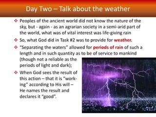 Day Two – Talk about the weather
 Peoples of the ancient world did not know the nature of the
sky, but - again - as an agrarian society in a semi-arid part of
the world, what was of vital interest was life-giving rain
 So, what God did in Task #2 was to provide for weather.
 “Separating the waters” allowed for periods of rain of such a
length and in such quantity as to be of service to mankind
(though not a reliable as the
periods of light and dark);
 When God sees the result of
this action – that it is “work-
ing” according to His will –
He names the result and
declares it “good”.
 