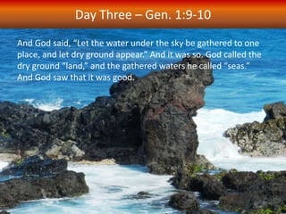 And God said, “Let the water under the sky be gathered to one
place, and let dry ground appear.” And it was so. God called the
dry ground “land,” and the gathered waters he called “seas.”
And God saw that it was good.
Day Three – Gen. 1:9-10
 