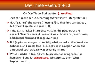 Day Three – Gen. 1:9-10
On Day Three God created (…nothing)
Does this make sense according to the “stuff” interpretation?
 God “gathers” the waters (meaning?) so that land can appear,
but doesn’t create any new stuff;
 This, again, makes little sense – again, the peoples of the
ancient Near East would have no idea of how lakes, rivers, seas,
and oceans form and change over time
 But (again) as an agrarian society, what was of vital interest was
habitable and arable land, especially so in a region where the
amount of such acreage was severely limited
 What God did in Task #3 was to provide for living space for
humankind and for agriculture. No surprise, then, what
happens next…
 