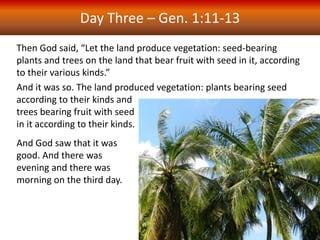 Then God said, “Let the land produce vegetation: seed-bearing
plants and trees on the land that bear fruit with seed in it, according
to their various kinds.”
And it was so. The land produced vegetation: plants bearing seed
according to their kinds and
trees bearing fruit with seed
in it according to their kinds.
And God saw that it was
good. And there was
evening and there was
morning on the third day.
Day Three – Gen. 1:11-13
 