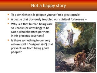 Not a happy story
 To open Genesis is to open yourself to a great puzzle -
 A puzzle that obviously troubled our spiritual forbearers –
 Why is it that human beings are
so unable (or unwilling) to be
God’s wholehearted partners
in His gracious covenant?
 Is there something in our very
nature (call it “original sin”) that
prevents us from being good
people?
 