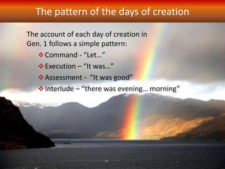 The pattern of the days of creation
The account of each day of creation in
Gen. 1 follows a simple pattern:
Command - “Let…”
Execution – “It was…”
Assessment - “It was good”
Interlude – “there was evening… morning”
 