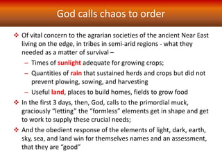 God calls chaos to order
 Of vital concern to the agrarian societies of the ancient Near East
living on the edge, in tribes in semi-arid regions - what they
needed as a matter of survival –
– Times of sunlight adequate for growing crops;
– Quantities of rain that sustained herds and crops but did not
prevent plowing, sowing, and harvesting
– Useful land, places to build homes, fields to grow food
 In the first 3 days, then, God, calls to the primordial muck,
graciously “letting” the “formless” elements get in shape and get
to work to supply these crucial needs;
 And the obedient response of the elements of light, dark, earth,
sky, sea, and land win for themselves names and an assessment,
that they are “good”
 