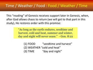 Time / Weather / Food : Food / Weather / Time
“As long as the earth endures, seedtime and
harvest, cold and heat, summer and winter,
day and night will never cease.” - Gen. 8:22
This “reading” of Genesis receives support later in Genesis, when,
after God allows chaos to return (we will get to that part in this
study), He restores order with this promise:
(1) FOOD “seedtime and harvest”
(2) WEATHER “cold and heat”
(3) TIME “day and night”
 