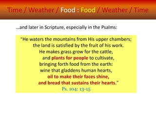 Time / Weather / Food : Food / Weather / Time
“He waters the mountains from His upper chambers;
the land is satisfied by the fruit of his work.
He makes grass grow for the cattle,
and plants for people to cultivate,
bringing forth food from the earth:
wine that gladdens human hearts,
oil to make their faces shine,
and bread that sustains their hearts.”
Ps. 104: 13-15
…and later in Scripture, especially in the Psalms:
 