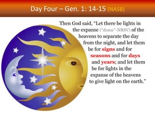 Day Four – Gen. 1: 14-15 (NASB)
Then God said, “Let there be lights in
the expanse (“dome”-NRSV) of the
heavens to separate the day
from the night, and let them
be for signs and for
seasons and for days
and years; and let them
be for lights in the
expanse of the heavens
to give light on the earth.”
 