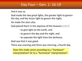 Day Four – Gen. 1: 16-19
And it was so.
God made the two great lights, the greater light to govern
the day, and the lesser light to govern the night;
He made the stars also.
God placed them in the expanse of the heavens (why?)
- to give light on the earth, and
- to govern the day and the night, and
- to separate the light from the darkness.
God saw that it was good.
There was evening and there was morning, a fourth day.
Does this make sense according to a “hardware”
interpretation? Or to a “functional” interpretation?
 