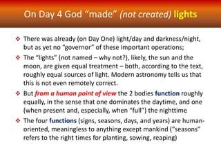 On Day 4 God “made” (not created) lights
 There was already (on Day One) light/day and darkness/night,
but as yet no “governor” of these important operations;
 The “lights” (not named – why not?), likely, the sun and the
moon, are given equal treatment – both, according to the text,
roughly equal sources of light. Modern astronomy tells us that
this is not even remotely correct.
 But from a human point of view the 2 bodies function roughly
equally, in the sense that one dominates the daytime, and one
(when present and, especially, when “full”) the nighttime
 The four functions (signs, seasons, days, and years) are human-
oriented, meaningless to anything except mankind (“seasons”
refers to the right times for planting, sowing, reaping)
 