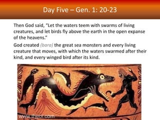Day Five – Gen. 1: 20-23
Then God said, “Let the waters teem with swarms of living
creatures, and let birds fly above the earth in the open expanse
of the heavens.”
God created (bara) the great sea monsters and every living
creature that moves, with which the waters swarmed after their
kind, and every winged bird after its kind.
 