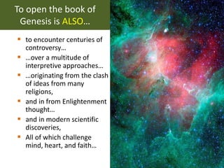 To open the book of
Genesis is ALSO…
 to encounter centuries of
controversy…
 …over a multitude of
interpretive approaches…
 …originating from the clash
of ideas from many
religions,
 and in from Enlightenment
thought…
 and in modern scientific
discoveries,
 All of which challenge
mind, heart, and faith…
 