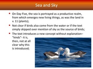 Sea and Sky
 On Day Five, the sea is portrayed as a productive realm,
from which emerges new living things, as was the land in
v. 11 (plants);
 Not clear if birds also come from the water or if the text
simply skipped over mention of sky as the source of birds;
 The text introduces a new concept without explanation–
“kinds”- it is,
then, not at all
clear why this
is introduced;
 