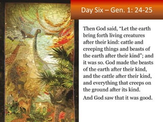 Day Six – Gen. 1: 24-25
Then God said, “Let the earth
bring forth living creatures
after their kind: cattle and
creeping things and beasts of
the earth after their kind”; and
it was so. God made the beasts
of the earth after their kind,
and the cattle after their kind,
and everything that creeps on
the ground after its kind.
And God saw that it was good.
 