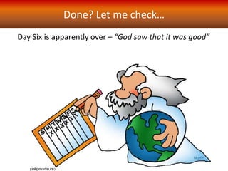 Done? Let me check…
Day Six is apparently over – “God saw that it was good”
But wait! God has one more “kind” of land animal in mind –
just one – is this an after-thought? Or has everything else that
God has done was to prepare for creation of this one
more kind of animal….
And so, on Day Six, in
overtime (as it
were) we
read..
 