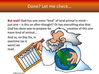 Done? Let me check…
Day Six is apparently over – “God saw that it was good”
But wait! God has one more “kind” of land animal in mind –
just one – is this an after-thought? Or has everything else that
God has done was to prepare for creation of this one
more kind of animal….
And so, on Day Six, in
overtime (as it
were) we
read..
 