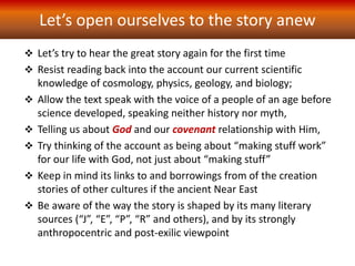 Let’s open ourselves to the story anew
 Let’s try to hear the great story again for the first time
 Resist reading back into the account our current scientific
knowledge of cosmology, physics, geology, and biology;
 Allow the text speak with the voice of a people of an age before
science developed, speaking neither history nor myth,
 Telling us about God and our covenant relationship with Him,
 Try thinking of the account as being about “making stuff work”
for our life with God, not just about “making stuff”
 Keep in mind its links to and borrowings from of the creation
stories of other cultures if the ancient Near East
 Be aware of the way the story is shaped by its many literary
sources (“J”, “E”, “P”, “R” and others), and by its strongly
anthropocentric and post-exilic viewpoint
 